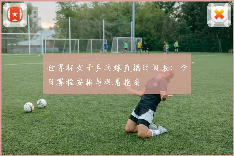 世界杯女子乒乓球直播时间表：今日赛程安排与观看指南