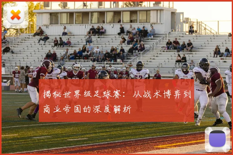 揭秘世界级足球赛:从战术博弈到商业帝国的深度解析