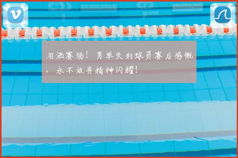 泪洒赛场！男单失利球员赛后感慨，永不放弃精神闪耀！