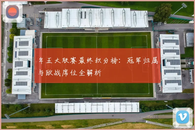 年五大联赛最终积分榜：冠军归属与欧战席位全解析