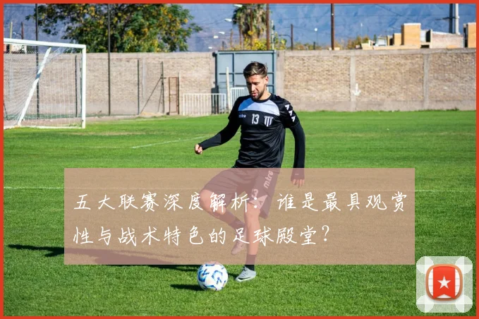 五大联赛深度解析:谁是最具观赏性与战术特色的足球殿堂?