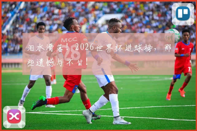 泪水滑落！2026世界杯进球榜，那些遗憾与不甘！