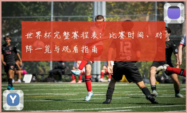 世界杯完整赛程表：比赛时间、对阵一览与观看指南