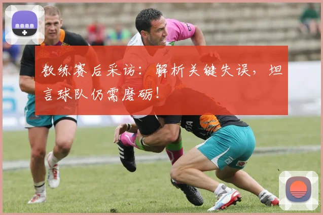 教练赛后采访：解析关键失误，坦言球队仍需磨砺！