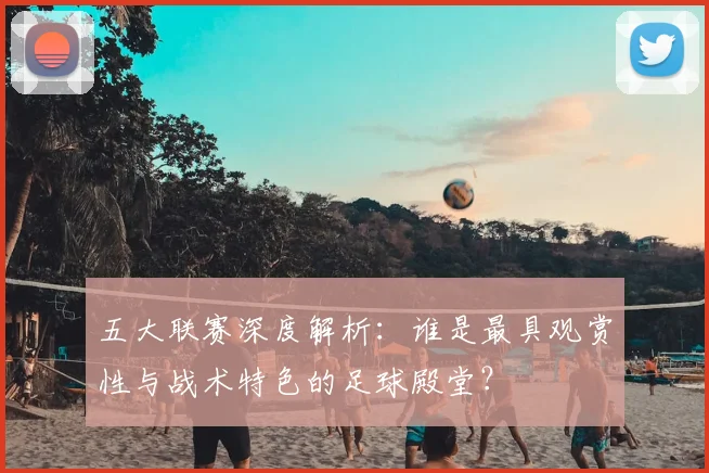 五大联赛深度解析:谁是最具观赏性与战术特色的足球殿堂?