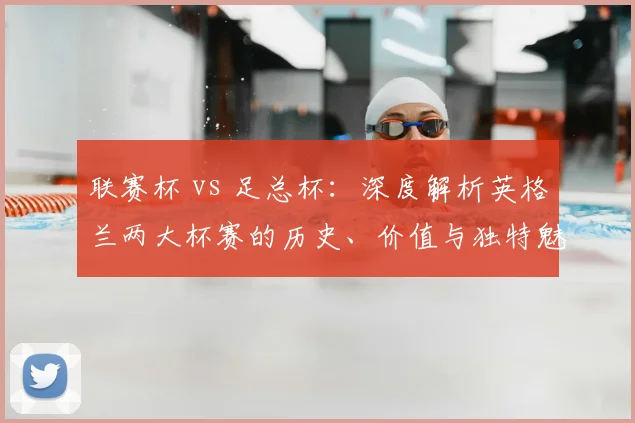 联赛杯 vs 足总杯:深度解析英格兰两大杯赛的历史、价值与独特魅力