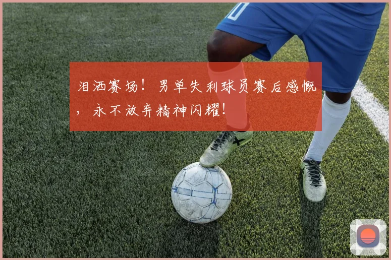 泪洒赛场！男单失利球员赛后感慨，永不放弃精神闪耀！