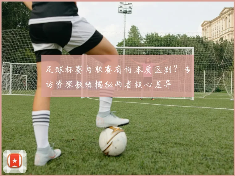 足球杯赛与联赛有何本质区别?专访资深教练揭秘两者核心差异