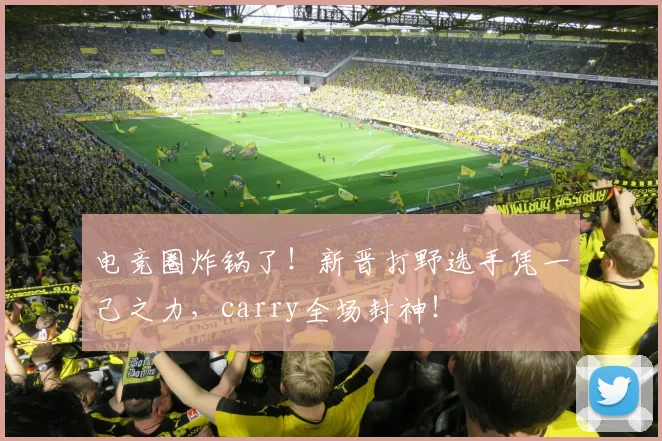 电竞圈炸锅了！新晋打野选手凭一己之力，carry全场封神！