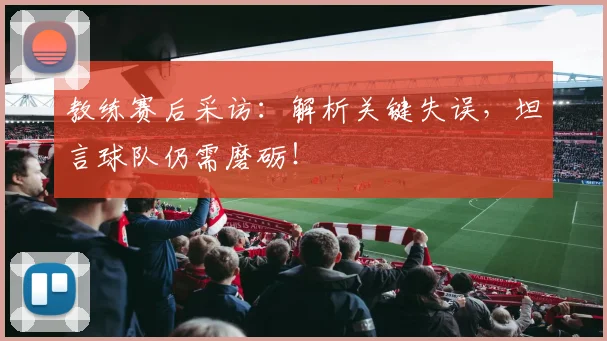 教练赛后采访：解析关键失误，坦言球队仍需磨砺！